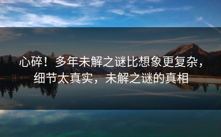 心碎！多年未解之谜比想象更复杂，细节太真实，未解之谜的真相