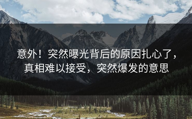 意外！突然曝光背后的原因扎心了，真相难以接受，突然爆发的意思