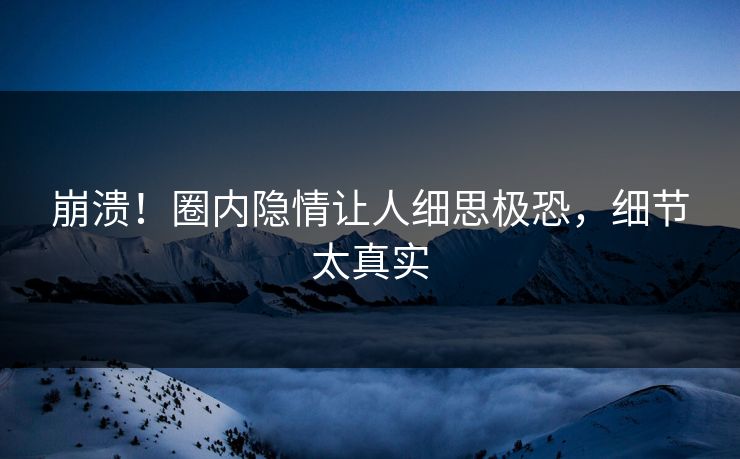 崩溃！圈内隐情让人细思极恐，细节太真实