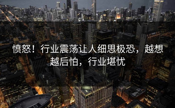 愤怒！行业震荡让人细思极恐，越想越后怕，行业堪忧