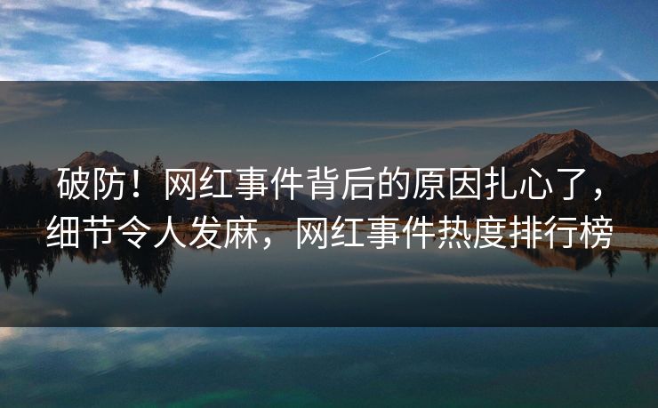 破防！网红事件背后的原因扎心了，细节令人发麻，网红事件热度排行榜