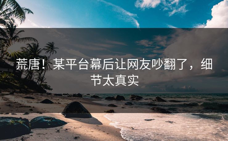 荒唐！某平台幕后让网友吵翻了，细节太真实