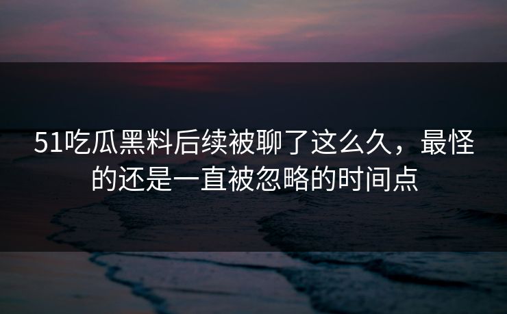 51吃瓜黑料后续被聊了这么久，最怪的还是一直被忽略的时间点