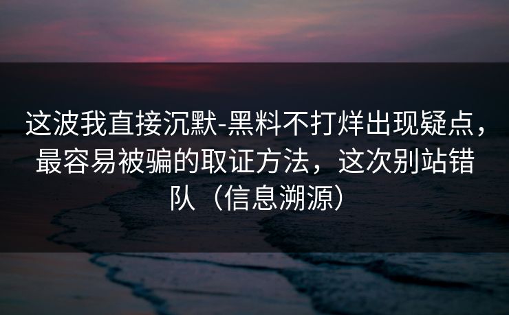 这波我直接沉默-黑料不打烊出现疑点，最容易被骗的取证方法，这次别站错队（信息溯源）
