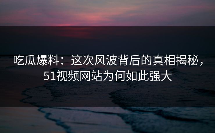 吃瓜爆料：这次风波背后的真相揭秘，51视频网站为何如此强大