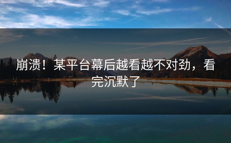 崩溃！某平台幕后越看越不对劲，看完沉默了