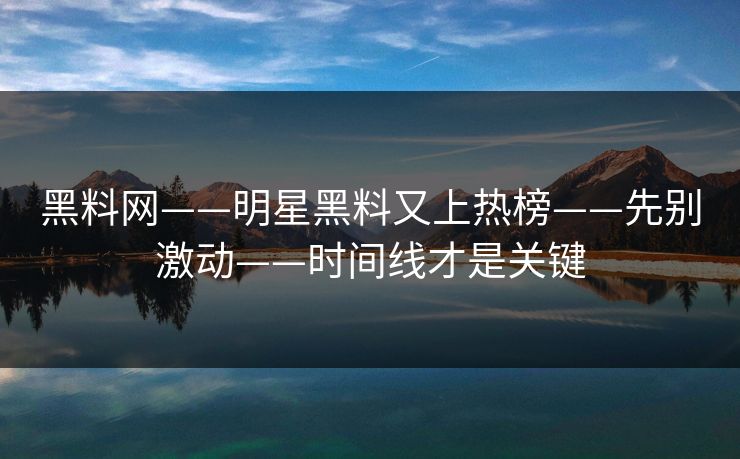 黑料网——明星黑料又上热榜——先别激动——时间线才是关键