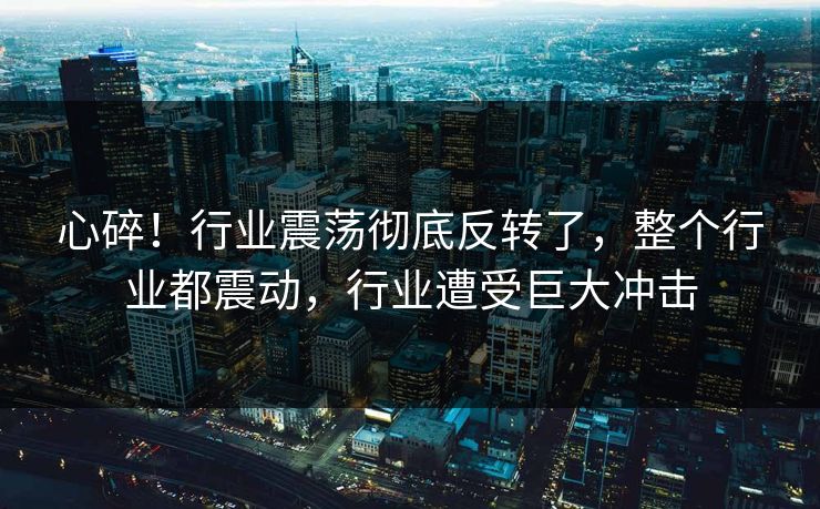 心碎！行业震荡彻底反转了，整个行业都震动，行业遭受巨大冲击