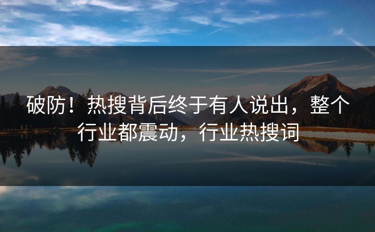 破防！热搜背后终于有人说出，整个行业都震动，行业热搜词