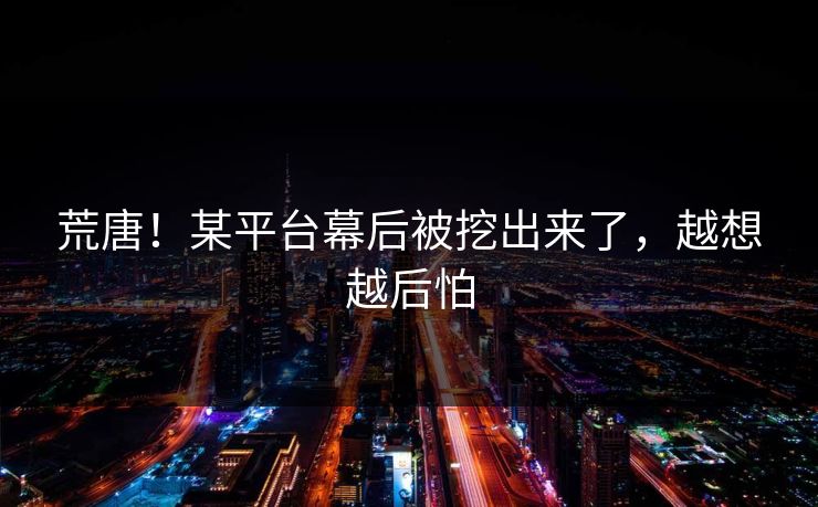 荒唐！某平台幕后被挖出来了，越想越后怕
