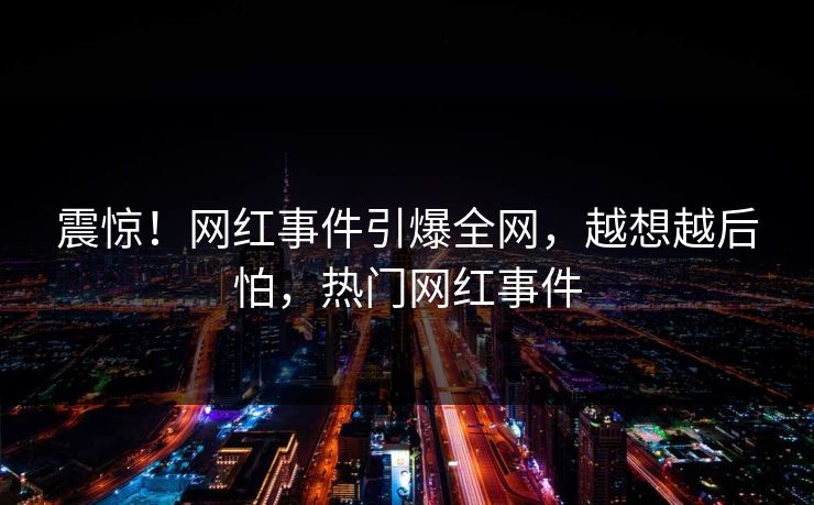 震惊！网红事件引爆全网，越想越后怕，热门网红事件