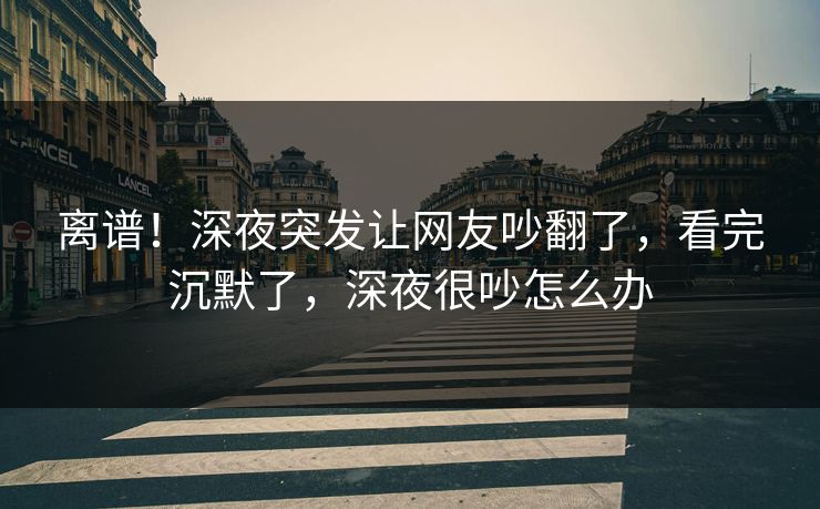 离谱！深夜突发让网友吵翻了，看完沉默了，深夜很吵怎么办