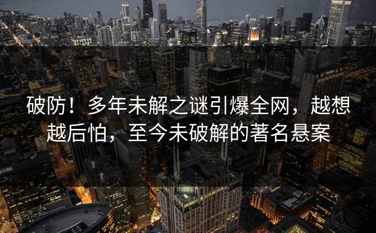 破防！多年未解之谜引爆全网，越想越后怕，至今未破解的著名悬案