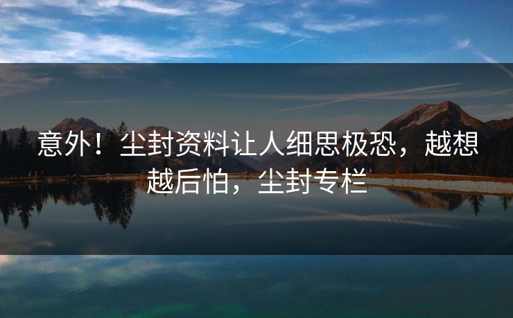 意外！尘封资料让人细思极恐，越想越后怕，尘封专栏