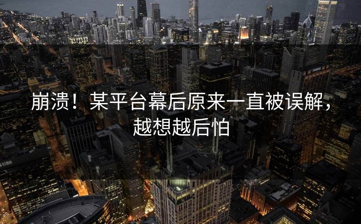 崩溃！某平台幕后原来一直被误解，越想越后怕
