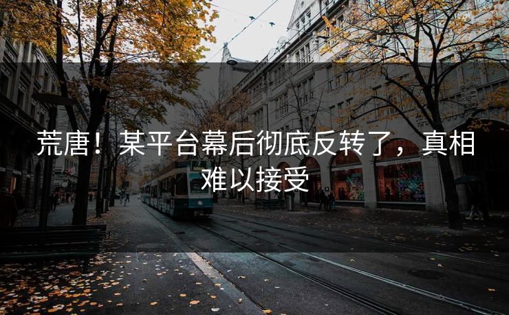 荒唐！某平台幕后彻底反转了，真相难以接受