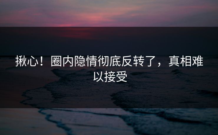 揪心!圈内隐情彻底反转了,真相难以接受