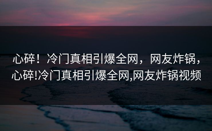 心碎!冷门真相引爆全网,网友炸锅,心碎!冷门真相引爆全网,网友炸锅视频