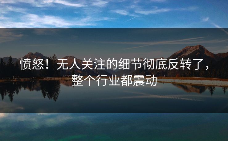愤怒!无人关注的细节彻底反转了,整个行业都震动