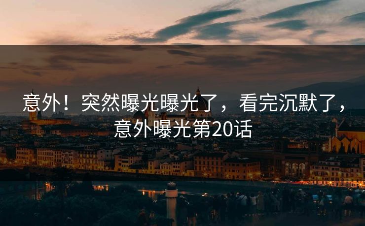 意外!突然曝光曝光了,看完沉默了,意外曝光第20话