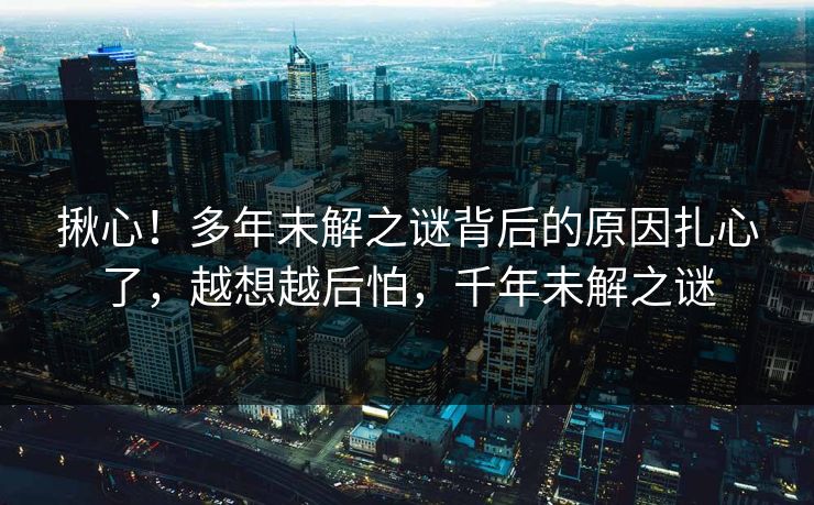 揪心!多年未解之谜背后的原因扎心了,越想越后怕,千年未解之谜