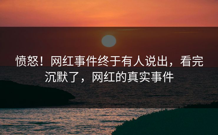 愤怒!网红事件终于有人说出,看完沉默了,网红的真实事件