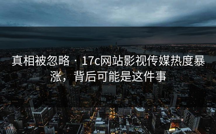 真相被忽略 · 17c网站影视传媒热度暴涨，背后可能是这件事