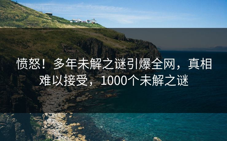 愤怒！多年未解之谜引爆全网，真相难以接受，1000个未解之谜