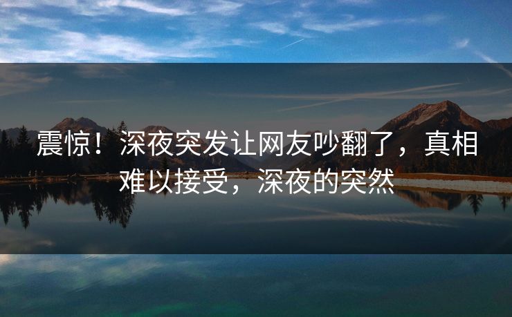 震惊！深夜突发让网友吵翻了，真相难以接受，深夜的突然