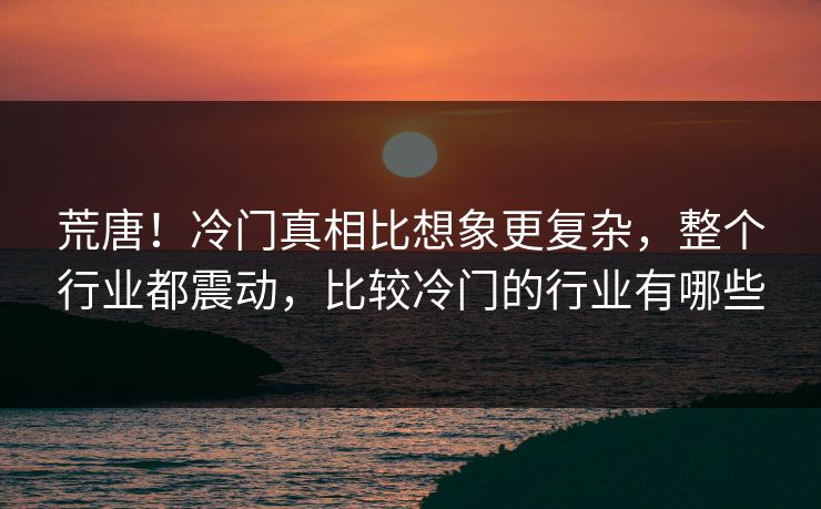 荒唐！冷门真相比想象更复杂，整个行业都震动，比较冷门的行业有哪些
