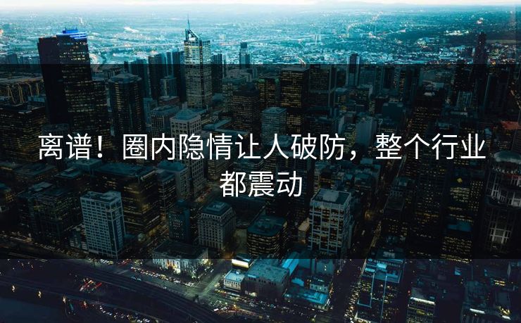 离谱！圈内隐情让人破防，整个行业都震动
